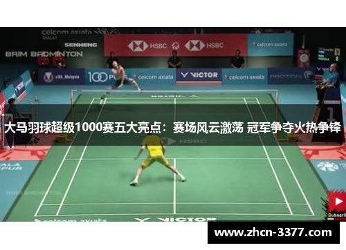 大马羽球超级1000赛五大亮点：赛场风云激荡 冠军争夺火热争锋