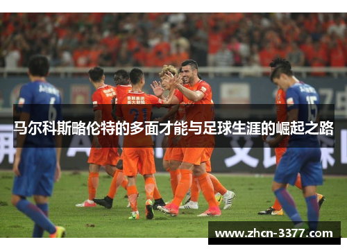 马尔科斯略伦特的多面才能与足球生涯的崛起之路 马尔科斯略伦特的多面才能与足球生涯的崛起之路