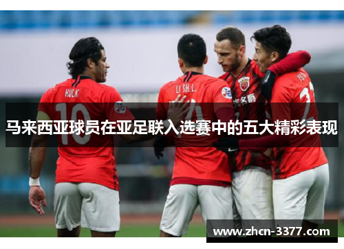 马来西亚球员在亚足联入选赛中的五大精彩表现 马来西亚球员在亚足联入选赛中的五大精彩表现