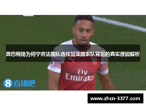 奥巴梅扬为何宁弃法国队选择加蓬国家队背后的真实原因解析