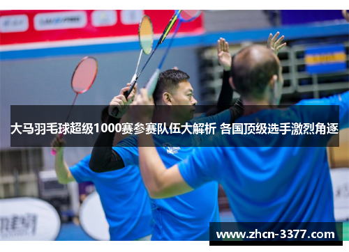 大马羽毛球超级1000赛参赛队伍大解析 各国顶级选手激烈角逐