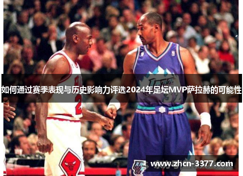 如何通过赛季表现与历史影响力评选2024年足坛MVP萨拉赫的可能性