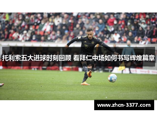 托利索五大进球时刻回顾 看拜仁中场如何书写辉煌篇章